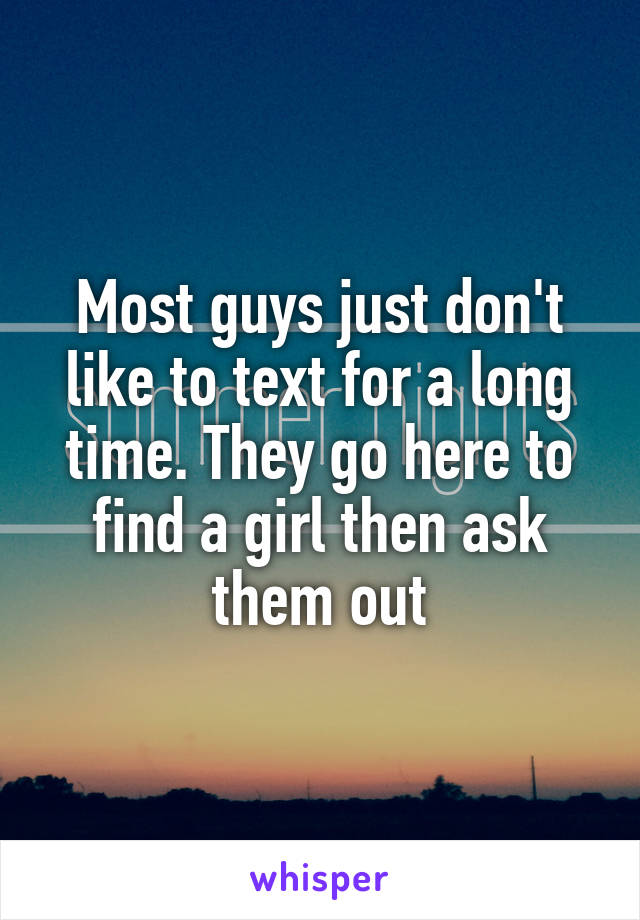 Most guys just don't like to text for a long time. They go here to find a girl then ask them out