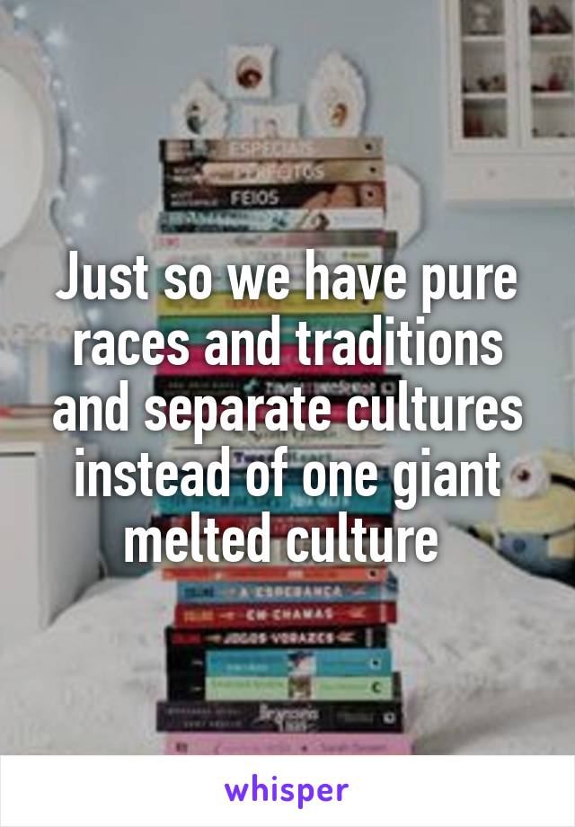 Just so we have pure races and traditions and separate cultures instead of one giant melted culture 