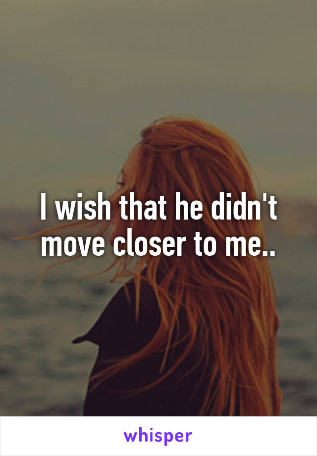 I wish that he didn't move closer to me..