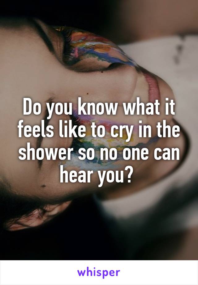 Do you know what it feels like to cry in the shower so no one can hear you? 