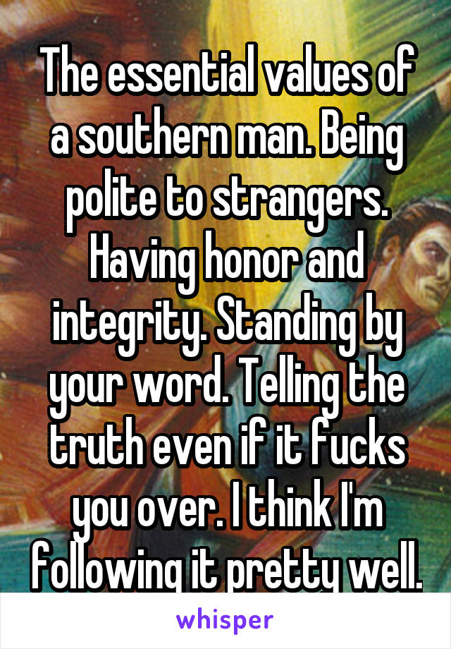 The essential values of a southern man. Being polite to strangers. Having honor and integrity. Standing by your word. Telling the truth even if it fucks you over. I think I'm following it pretty well.