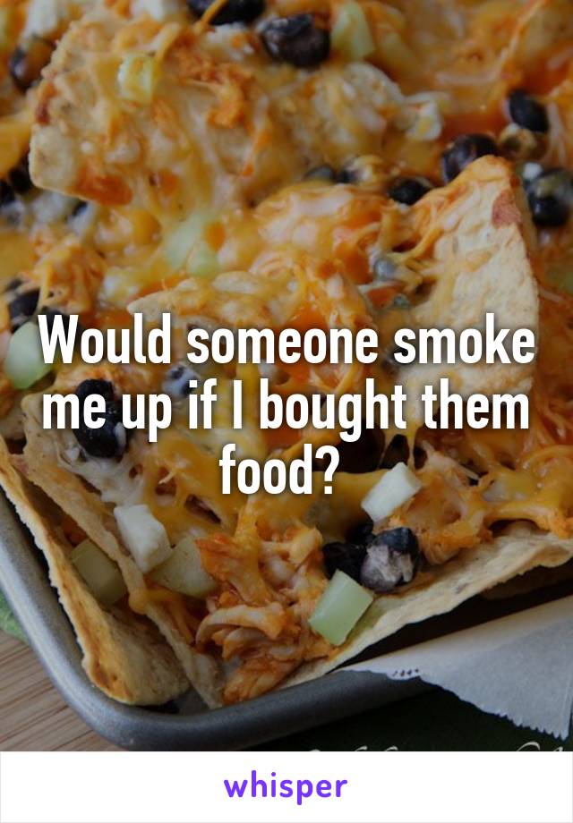 Would someone smoke me up if I bought them food? 