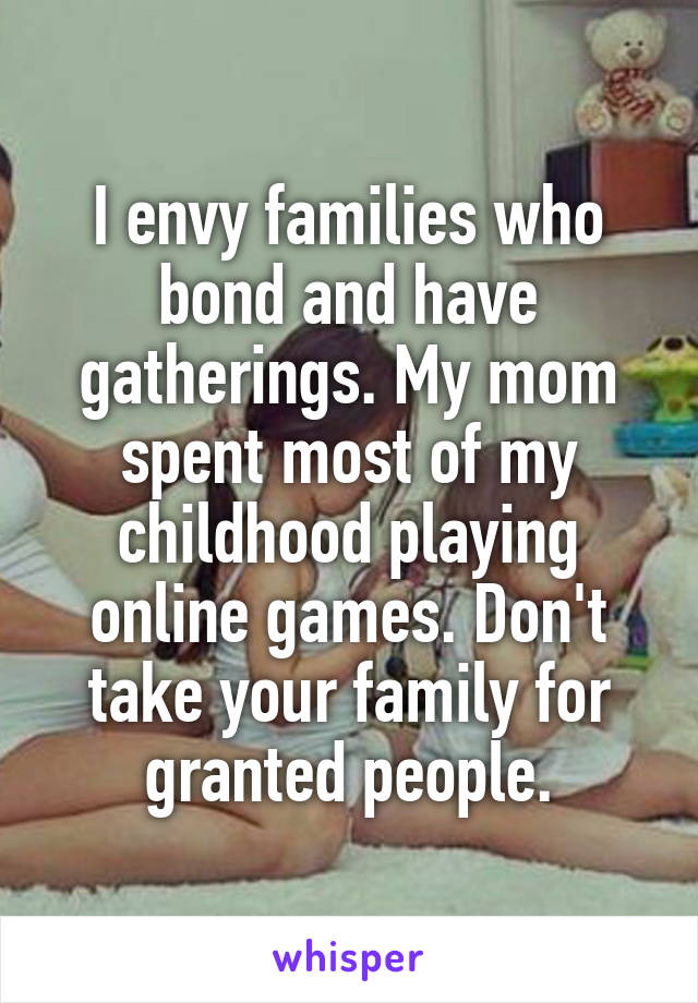 I envy families who bond and have gatherings. My mom spent most of my childhood playing online games. Don't take your family for granted people.