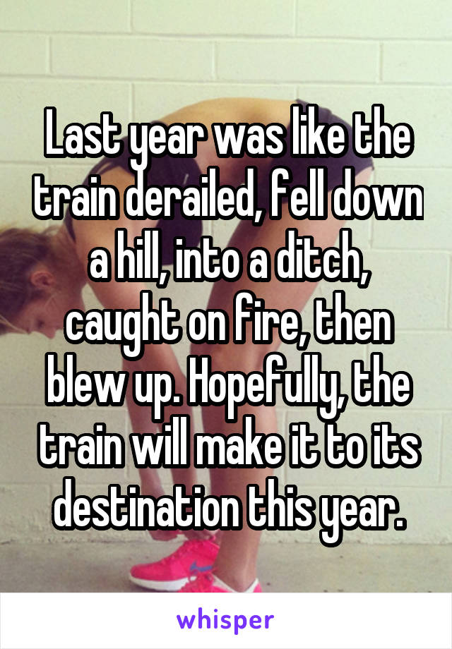 Last year was like the train derailed, fell down a hill, into a ditch, caught on fire, then blew up. Hopefully, the train will make it to its destination this year.