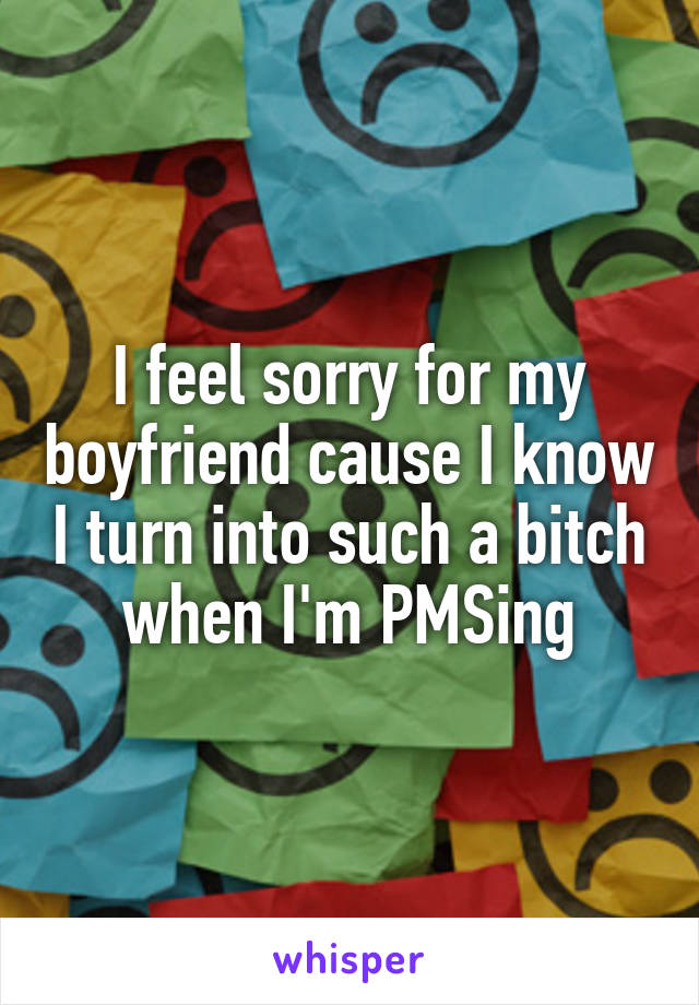 I feel sorry for my boyfriend cause I know I turn into such a bitch when I'm PMSing