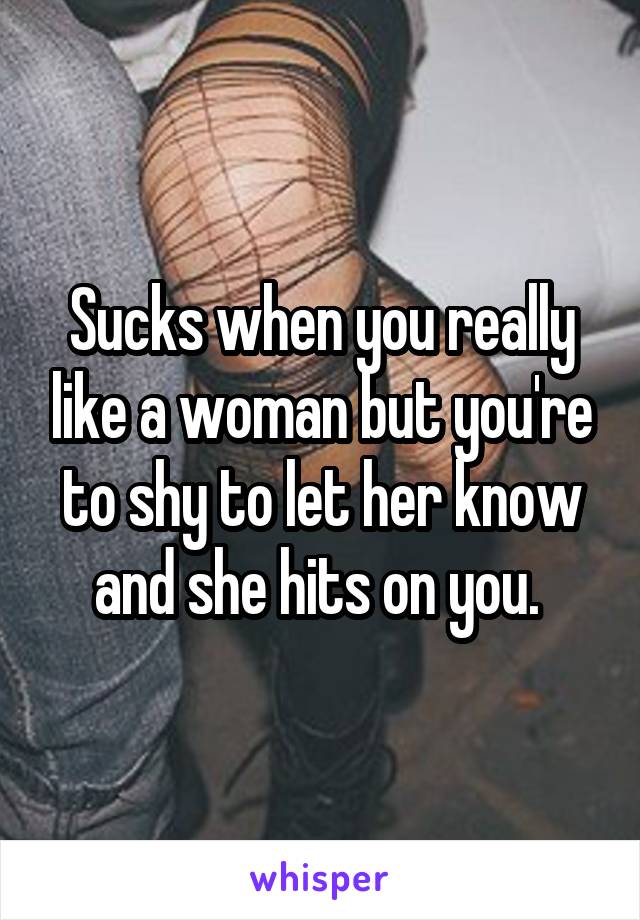 Sucks when you really like a woman but you're to shy to let her know and she hits on you. 