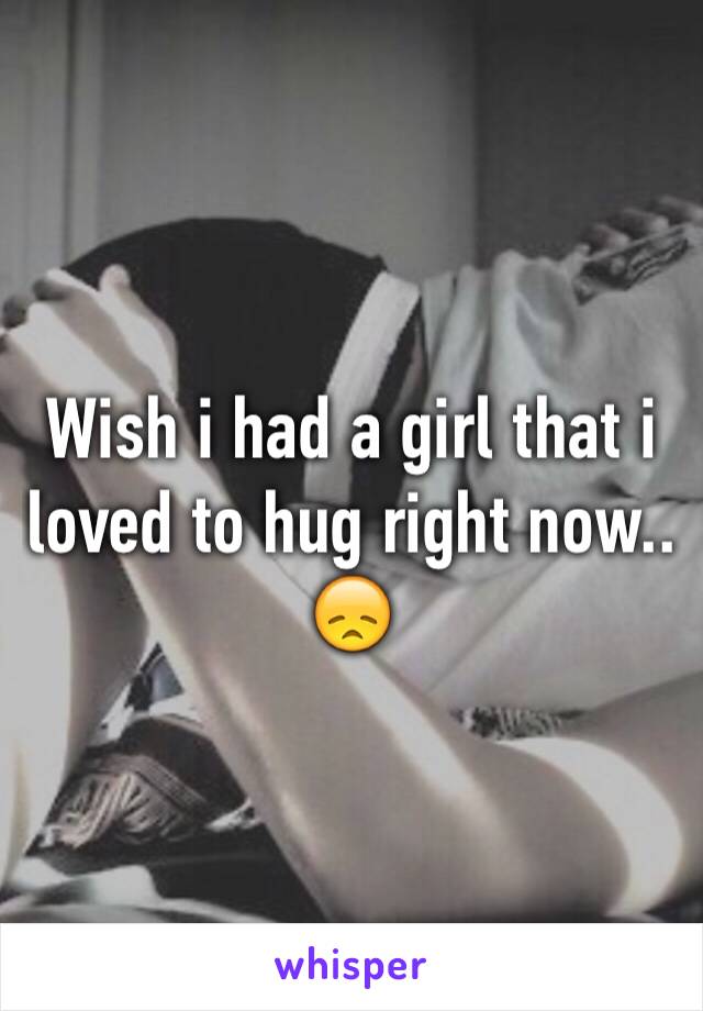Wish i had a girl that i loved to hug right now.. 😞