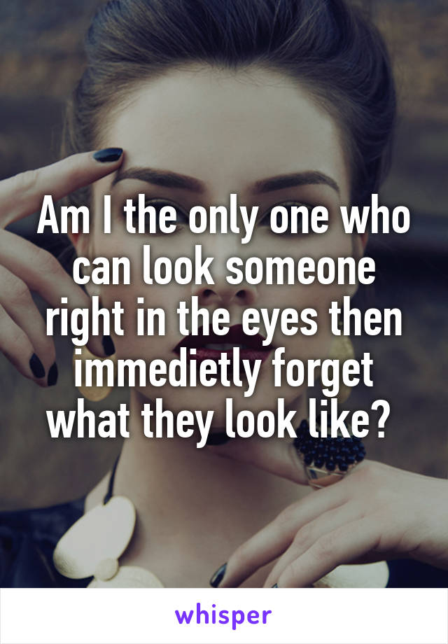 Am I the only one who can look someone right in the eyes then immedietly forget what they look like? 