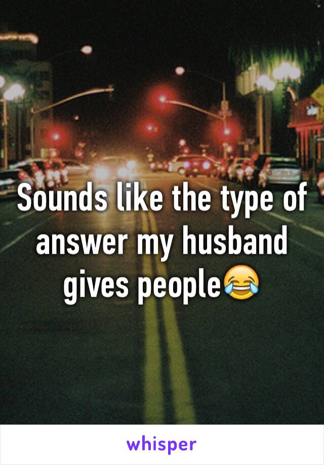Sounds like the type of answer my husband gives people😂