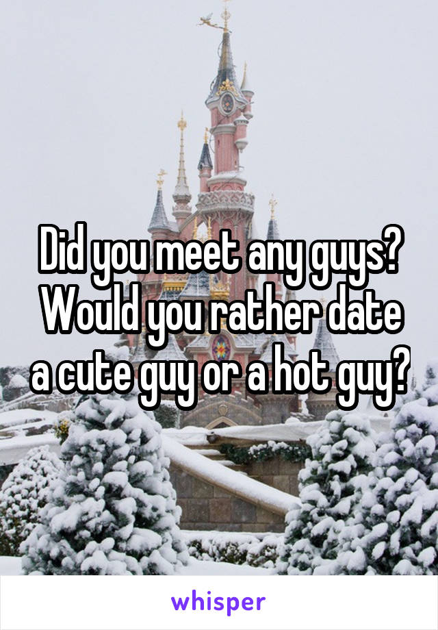 Did you meet any guys? Would you rather date a cute guy or a hot guy?