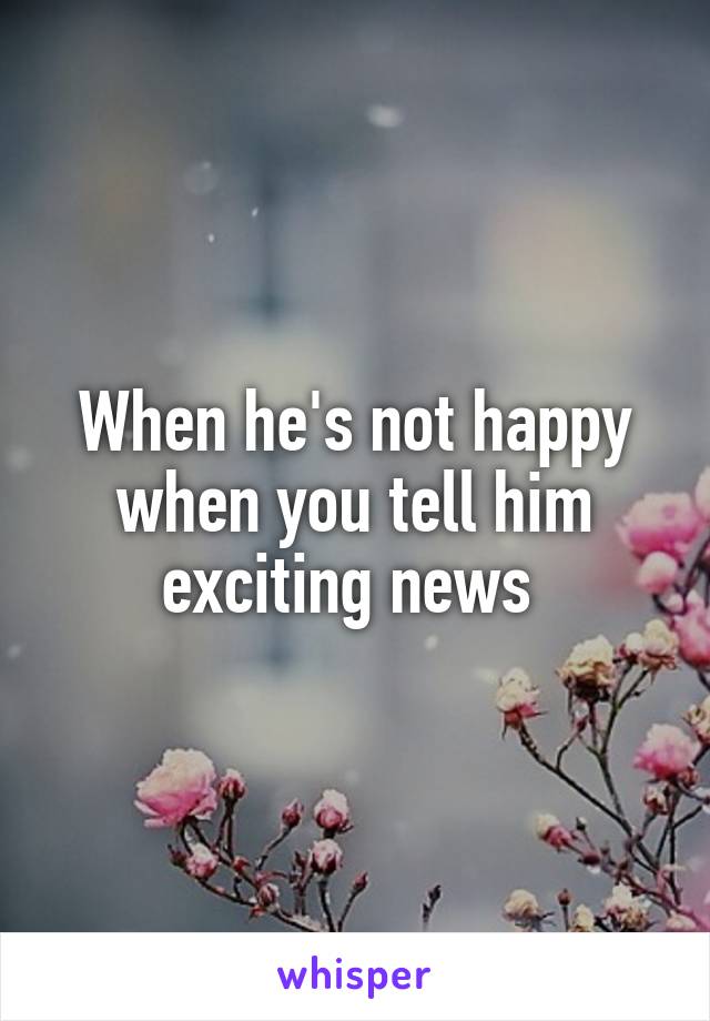 When he's not happy when you tell him exciting news 