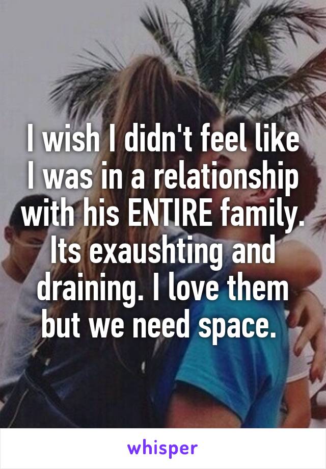 I wish I didn't feel like I was in a relationship with his ENTIRE family. Its exaushting and draining. I love them but we need space. 
