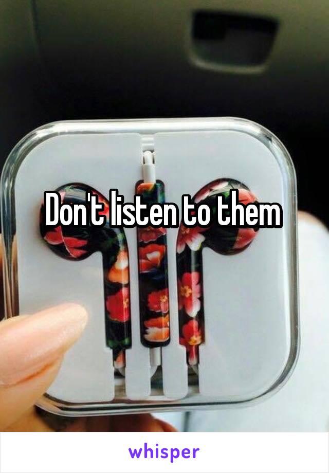 Don't listen to them 
