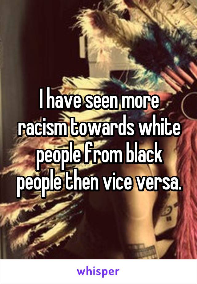 I have seen more racism towards white people from black people then vice versa.