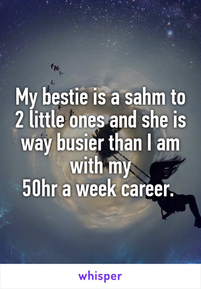 My bestie is a sahm to 2 little ones and she is way busier than I am with my
50hr a week career. 