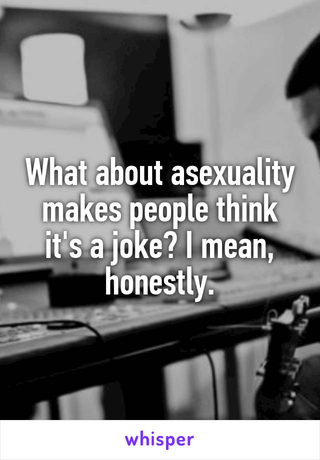 What about asexuality makes people think it's a joke? I mean, honestly.