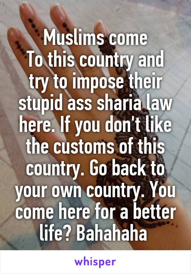 Muslims come
To this country and try to impose their stupid ass sharia law here. If you don't like the customs of this country. Go back to your own country. You come here for a better life? Bahahaha 