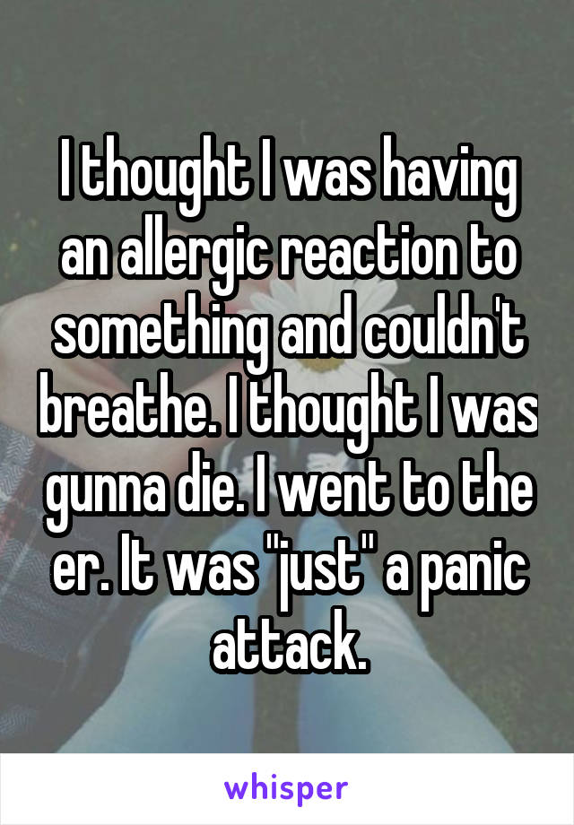 I thought I was having an allergic reaction to something and couldn't breathe. I thought I was gunna die. I went to the er. It was "just" a panic attack.