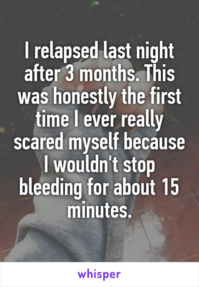 I relapsed last night after 3 months. This was honestly the first time I ever really scared myself because I wouldn't stop bleeding for about 15 minutes.
