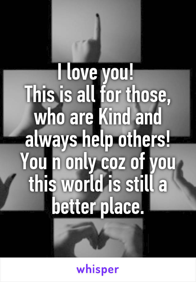 I love you! 
This is all for those, who are Kind and always help others! You n only coz of you this world is still a better place.