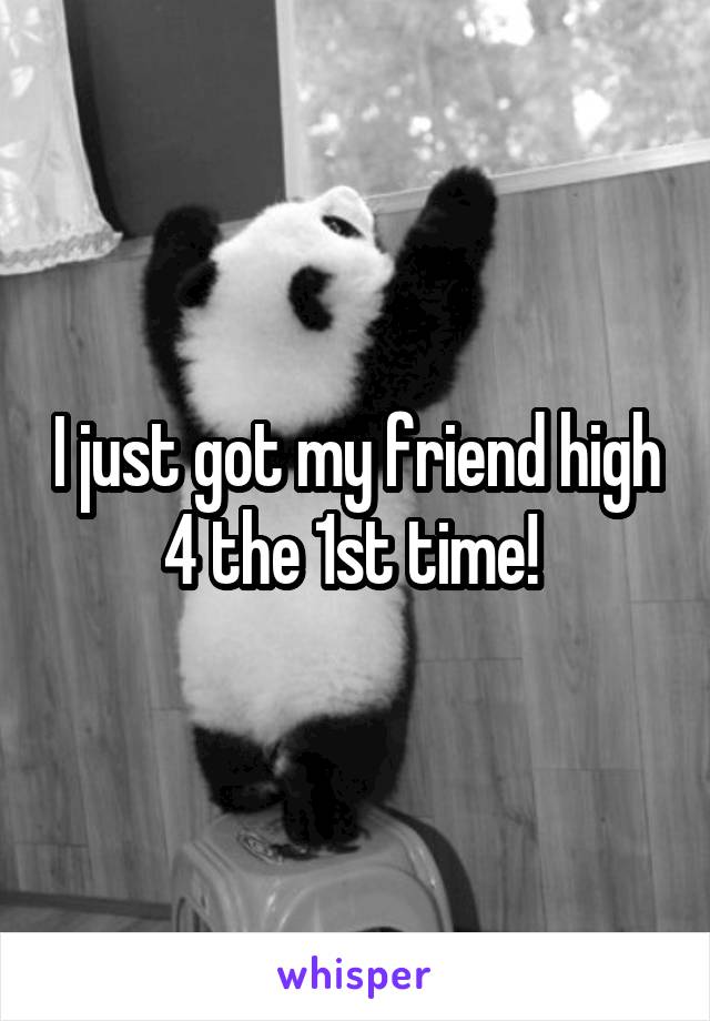 I just got my friend high 4 the 1st time! 