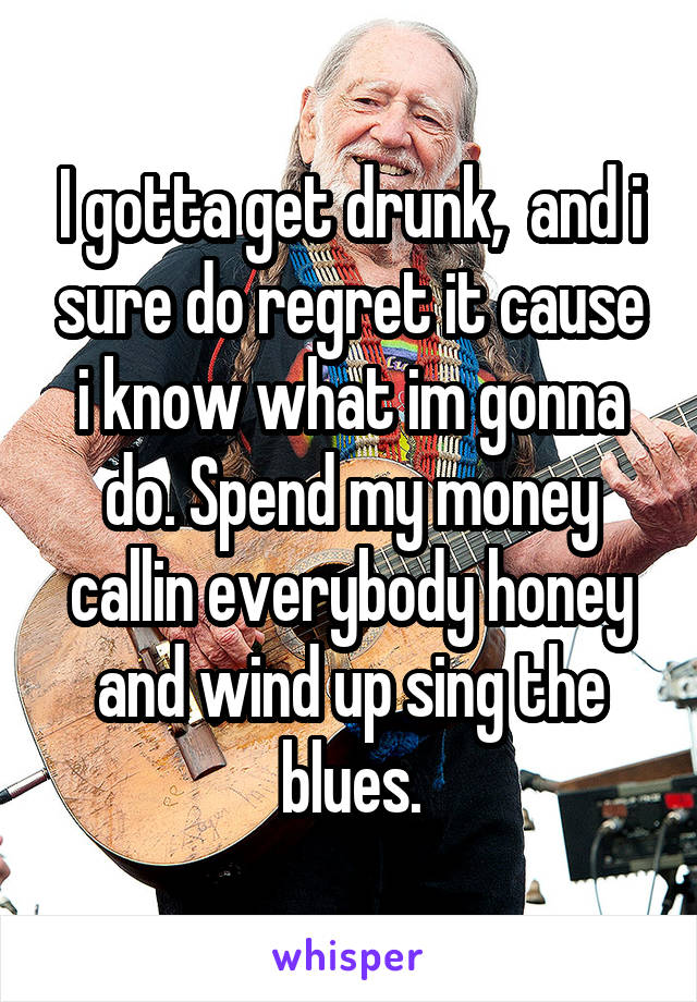 I gotta get drunk,  and i sure do regret it cause i know what im gonna do. Spend my money callin everybody honey and wind up sing the blues.