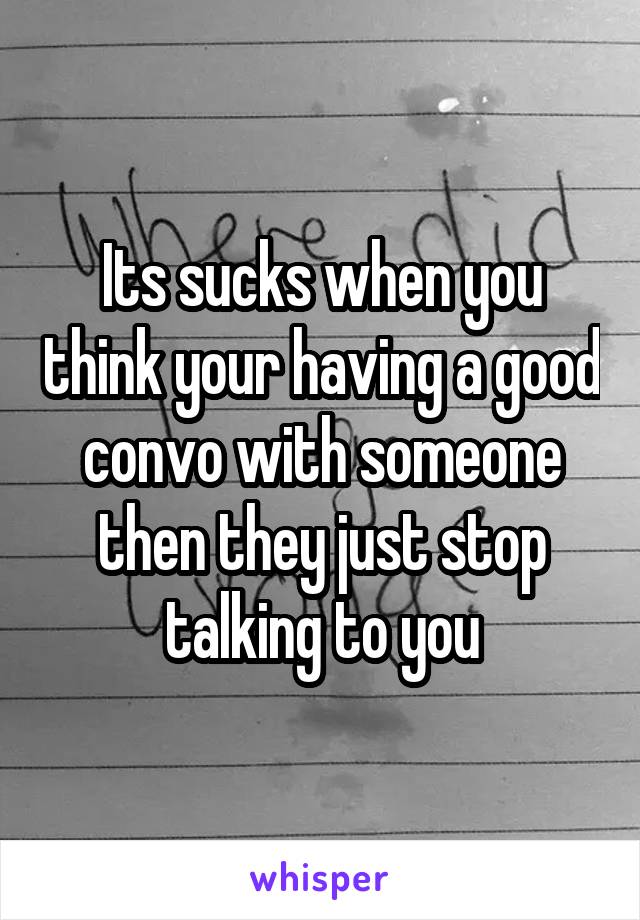 Its sucks when you think your having a good convo with someone then they just stop talking to you