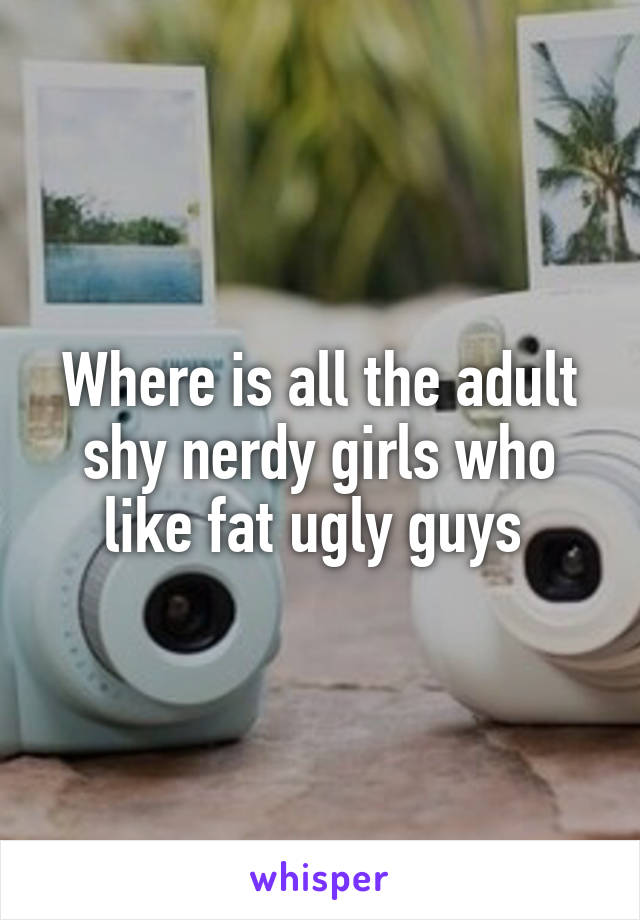 Where is all the adult shy nerdy girls who like fat ugly guys 