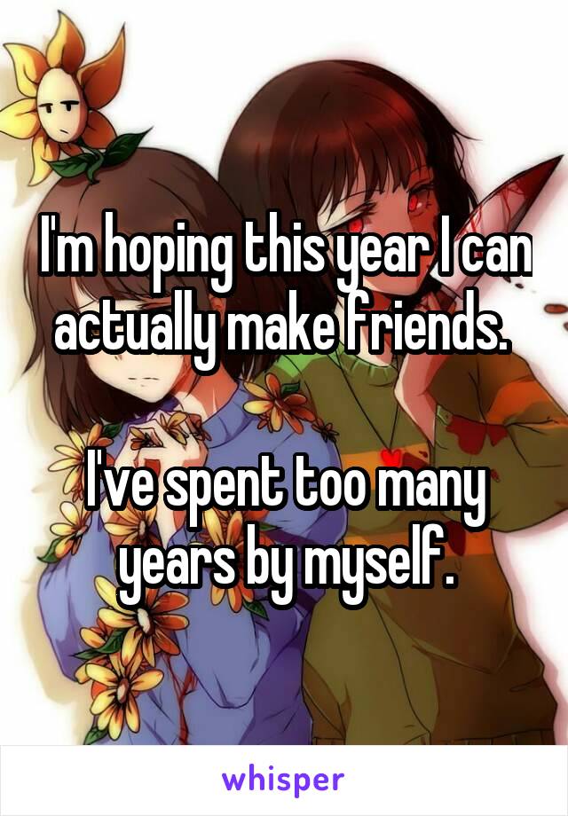 I'm hoping this year I can actually make friends. 

I've spent too many years by myself.
