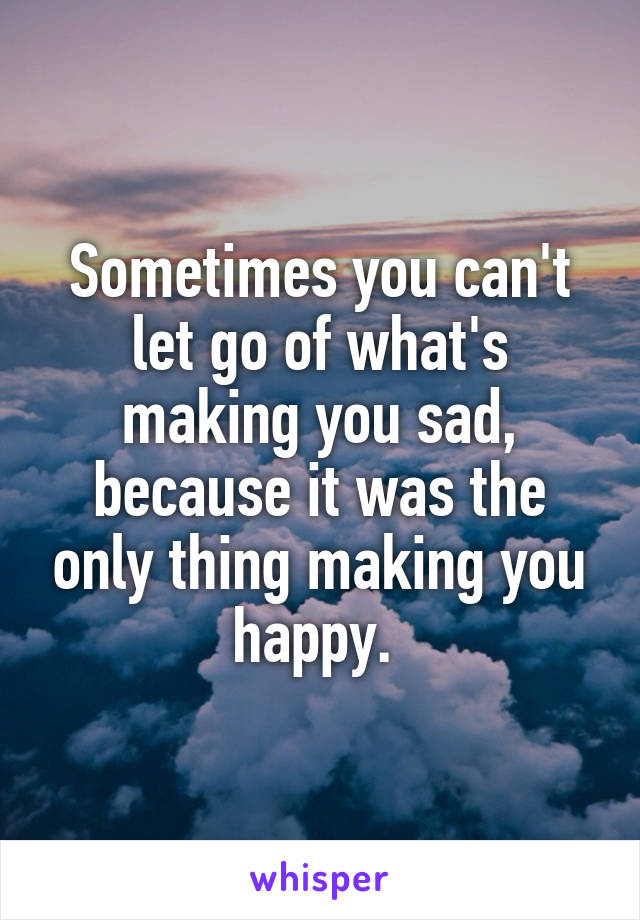 Sometimes you can't let go of what's making you sad, because it was the only thing making you happy. 