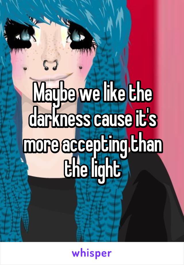 Maybe we like the darkness cause it's more accepting than the light
