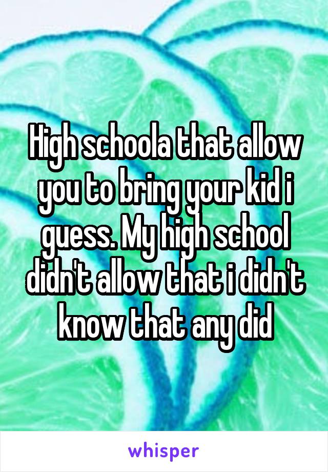 High schoola that allow you to bring your kid i guess. My high school didn't allow that i didn't know that any did