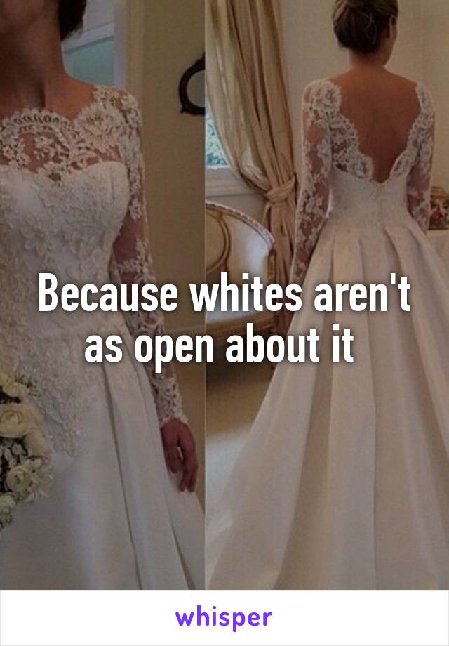 Because whites aren't as open about it 