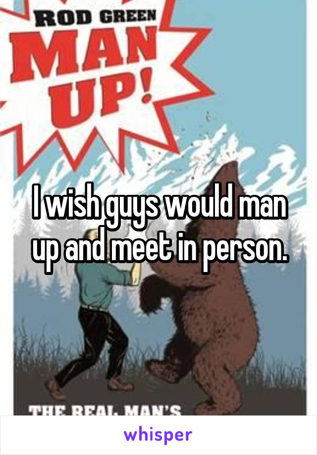 I wish guys would man up and meet in person.