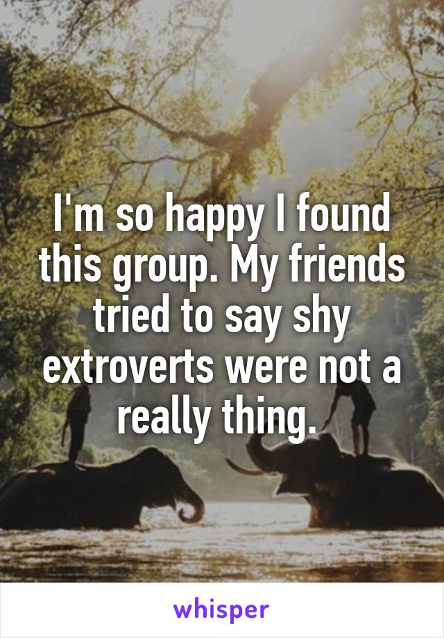I'm so happy I found this group. My friends tried to say shy extroverts were not a really thing. 