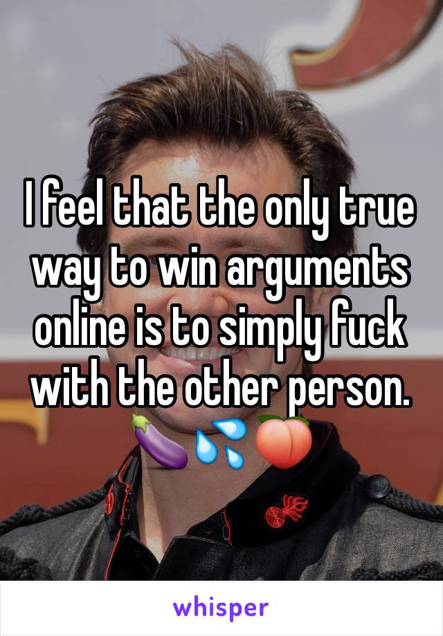 I feel that the only true way to win arguments online is to simply fuck with the other person.
🍆💦🍑