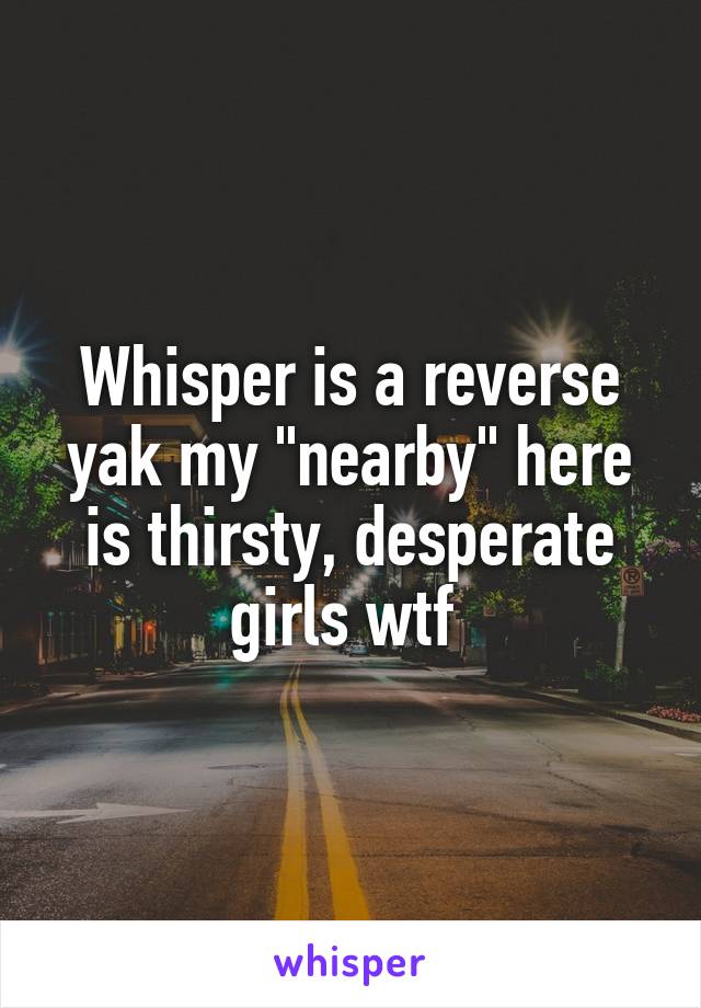 Whisper is a reverse yak my "nearby" here is thirsty, desperate girls wtf 