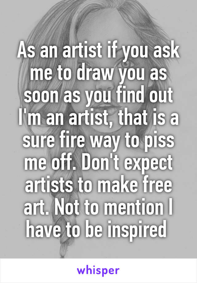 As an artist if you ask me to draw you as soon as you find out I'm an artist, that is a sure fire way to piss me off. Don't expect artists to make free art. Not to mention I have to be inspired 