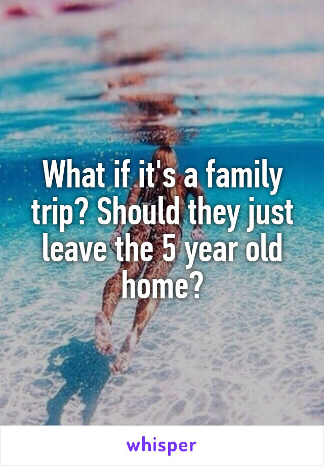 What if it's a family trip? Should they just leave the 5 year old home?