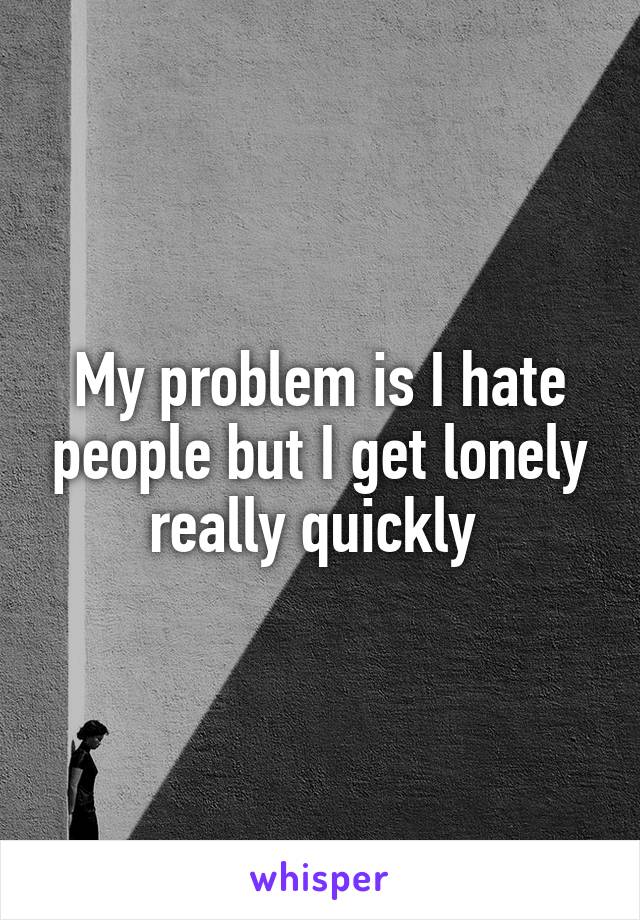 My problem is I hate people but I get lonely really quickly 