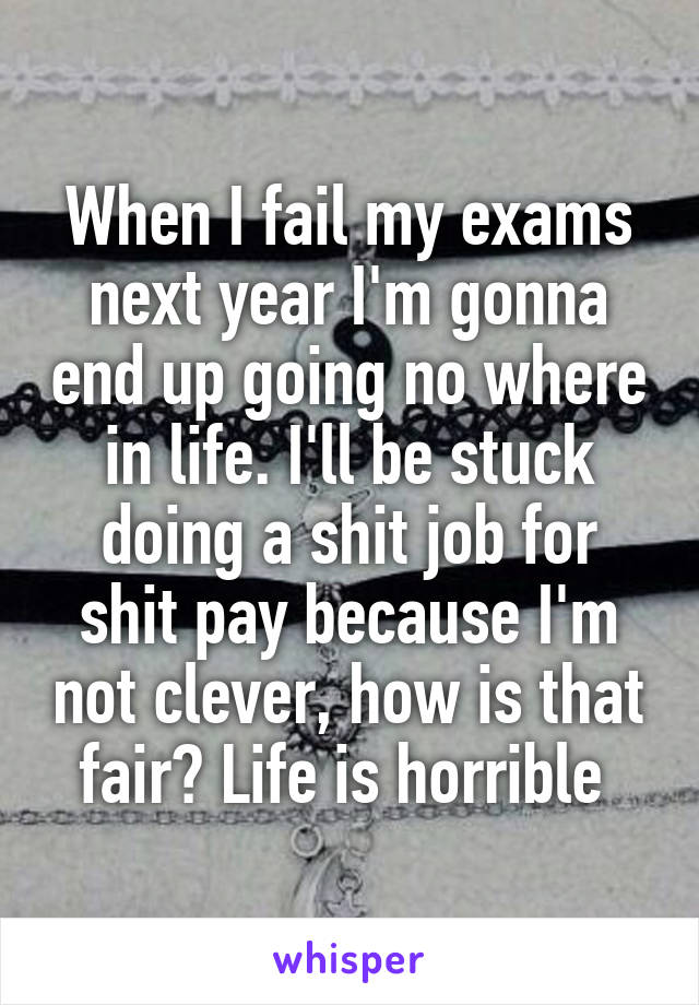 When I fail my exams next year I'm gonna end up going no where in life. I'll be stuck doing a shit job for shit pay because I'm not clever, how is that fair? Life is horrible 