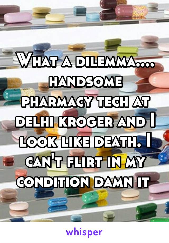 What a dilemma.... handsome pharmacy tech at delhi kroger and I look like death. I can't flirt in my condition damn it 