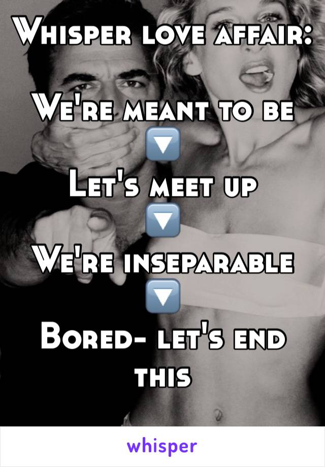 Whisper love affair:

We're meant to be
🔽
Let's meet up
🔽
We're inseparable 
🔽
Bored- let's end this
