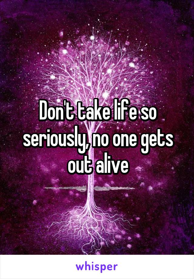 Don't take life so seriously, no one gets out alive