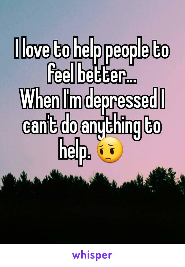 I love to help people to feel better...
When I'm depressed I can't do anything to help. 😔
