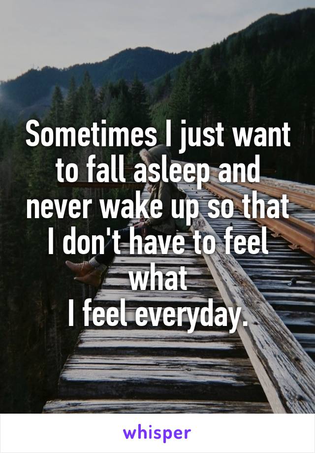 Sometimes I just want to fall asleep and never wake up so that I don't have to feel what
 I feel everyday. 