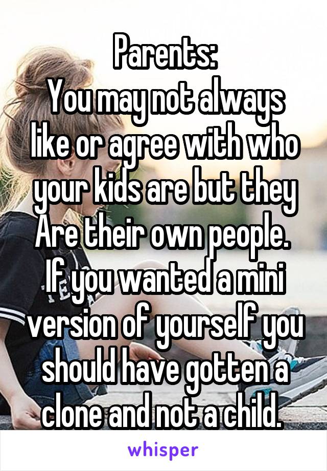 Parents:
You may not always like or agree with who your kids are but they Are their own people.  If you wanted a mini version of yourself you should have gotten a clone and not a child. 