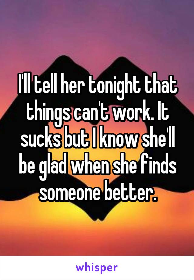 I'll tell her tonight that things can't work. It sucks but I know she'll be glad when she finds someone better.