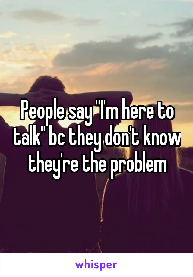 People say "I'm here to talk" bc they don't know they're the problem