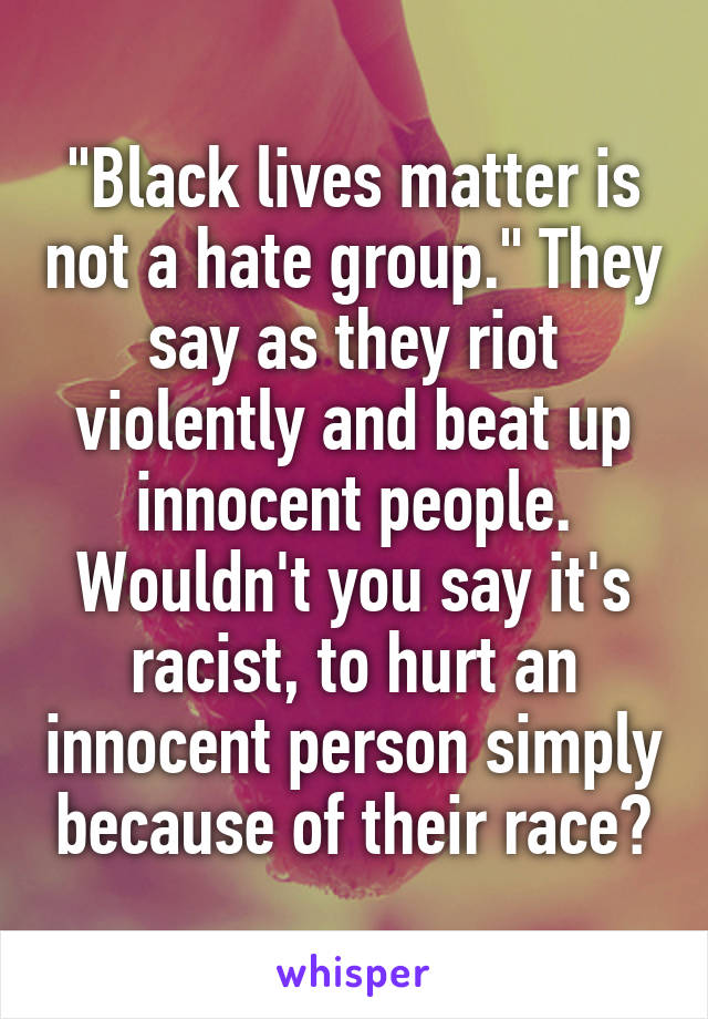 "Black lives matter is not a hate group." They say as they riot violently and beat up innocent people. Wouldn't you say it's racist, to hurt an innocent person simply because of their race?